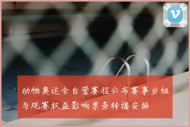 动物奥运会自营赛程公布赛事分组与观赛权益影响票务转播安排