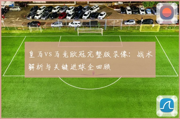 皇马vs马竞欧冠完整版录像：战术解析与关键进球全回顾