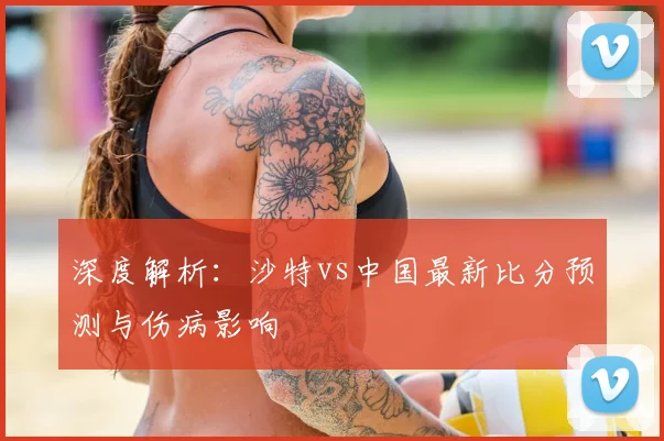 深度解析：沙特vs中国最新比分预测与伤病影响