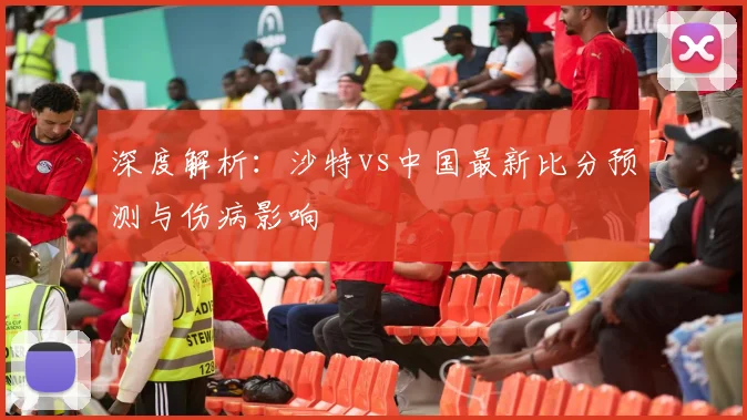 深度解析：沙特vs中国最新比分预测与伤病影响