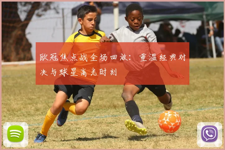 欧冠焦点战全场回放：重温经典对决与球星高光时刻