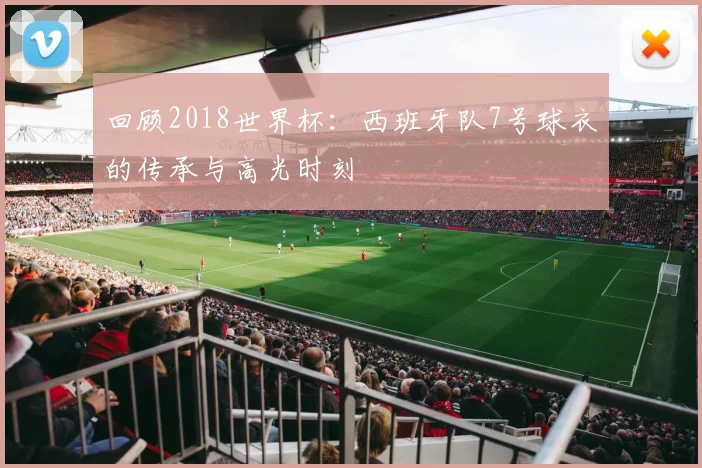 回顾2018世界杯：西班牙队7号球衣的传承与高光时刻