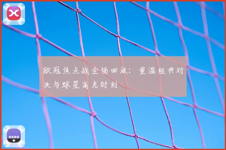 欧冠焦点战全场回放：重温经典对决与球星高光时刻