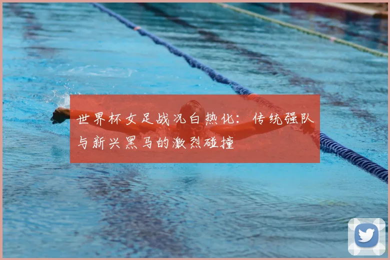 世界杯女足战况白热化:传统强队与新兴黑马的激烈碰撞