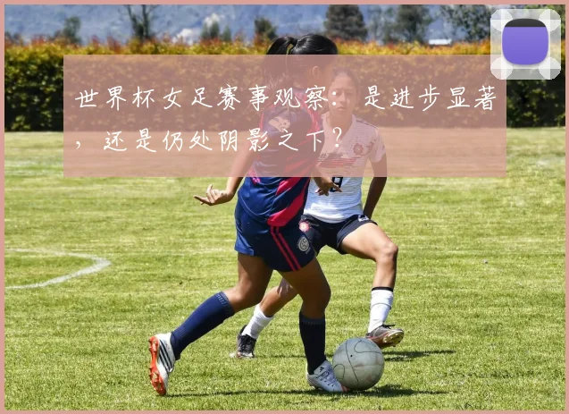 世界杯女足赛事观察：是进步显著，还是仍处阴影之下？