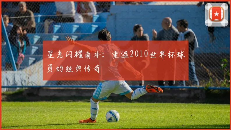星光闪耀南非:重温2010世界杯球员的经典传奇