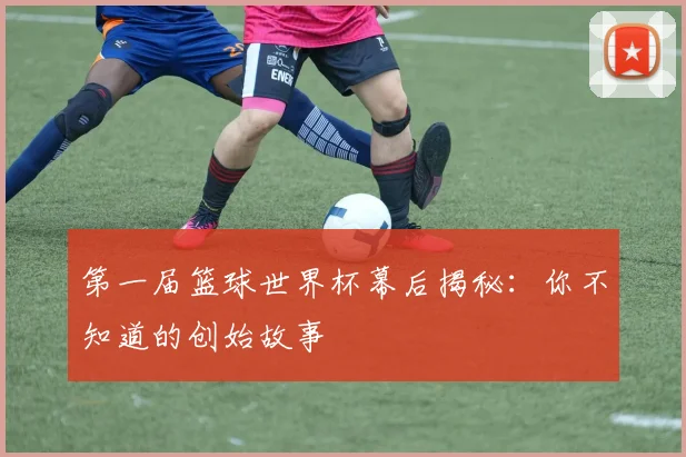 第一届篮球世界杯幕后揭秘：你不知道的创始故事