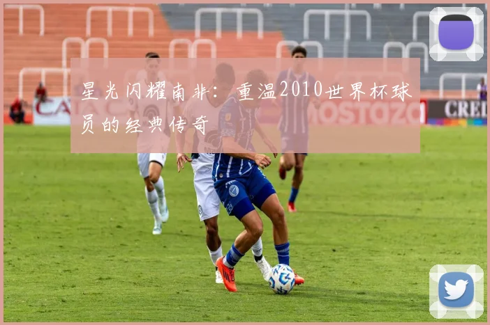 星光闪耀南非:重温2010世界杯球员的经典传奇