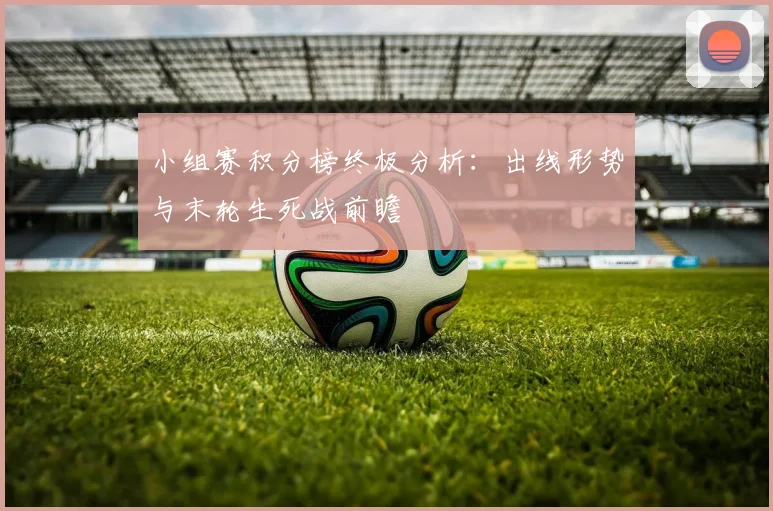 小组赛积分榜终极分析:出线形势与末轮生死战前瞻