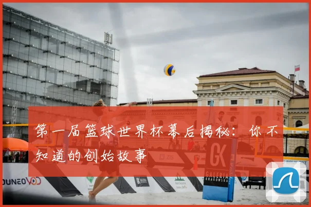 第一届篮球世界杯幕后揭秘：你不知道的创始故事