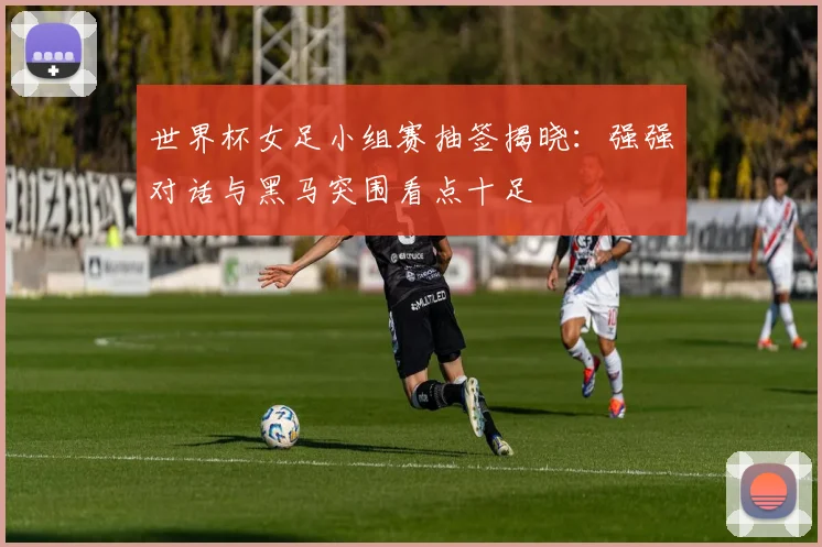 世界杯女足小组赛抽签揭晓：强强对话与黑马突围看点十足