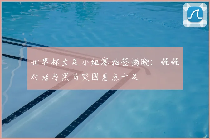 世界杯女足小组赛抽签揭晓：强强对话与黑马突围看点十足