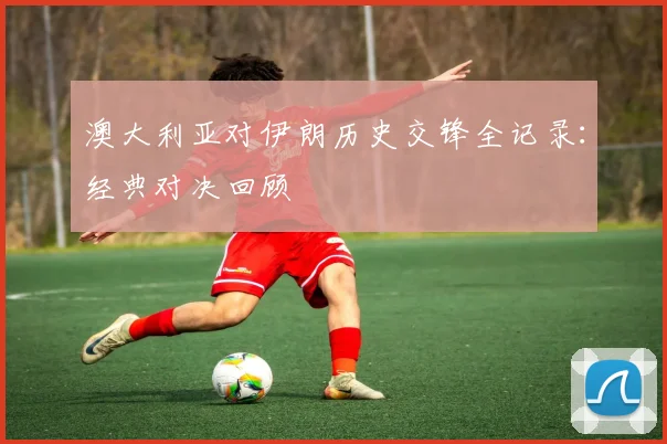 澳大利亚对伊朗历史交锋全记录:经典对决回顾